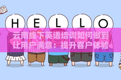云南线下英语培训如何做到让用户满意：提升客户体验的有效策略