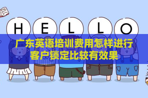 广东英语培训费用怎样进行客户锁定比较有效果