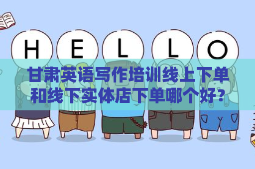 甘肃英语写作培训线上下单和线下实体店下单哪个好？